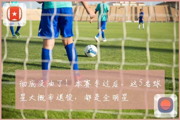 彻底没油了！本赛季过后，这5名球星大概率退役，都是全明星